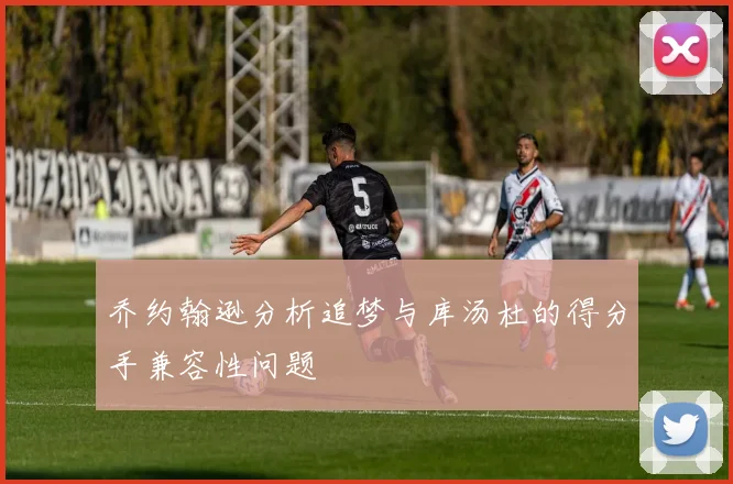 乔约翰逊分析追梦与库汤杜的得分手兼容性问题