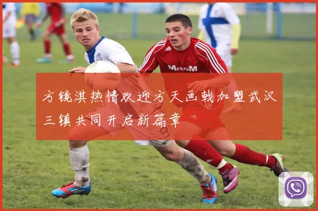 方镜淇热情欢迎方天画戟加盟武汉三镇共同开启新篇章