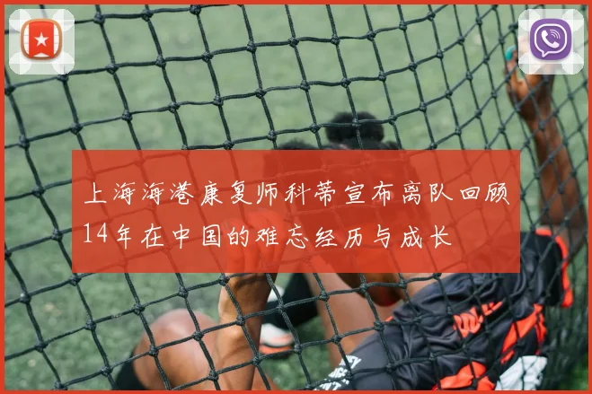 上海海港康复师科蒂宣布离队回顾14年在中国的难忘经历与成长