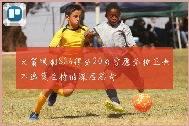 火箭限制SGA得分20分宁愿无控卫也不选莫兰特的深层思考