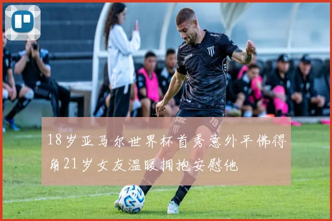 18岁亚马尔世界杯首秀意外平佛得角21岁女友温暖拥抱安慰他
