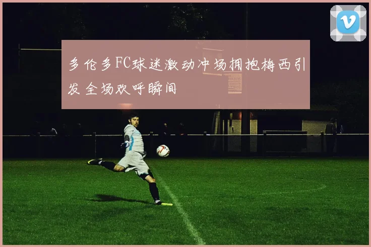 多伦多FC球迷激动冲场拥抱梅西引发全场欢呼瞬间