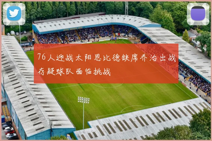 76人迎战太阳恩比德缺席乔治出战存疑球队面临挑战