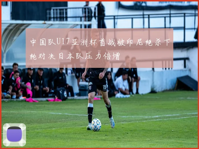 中国队U17亚洲杯首战被印尼绝杀下轮对决日本队压力倍增