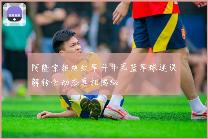 阿隆索拒绝红军并非因蓝军球迷误解转会动态真相揭秘