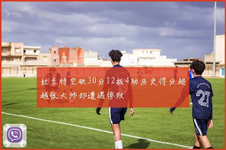 杜兰特空砍30分12板4助历史得分超越张大帅却遭遇惨败