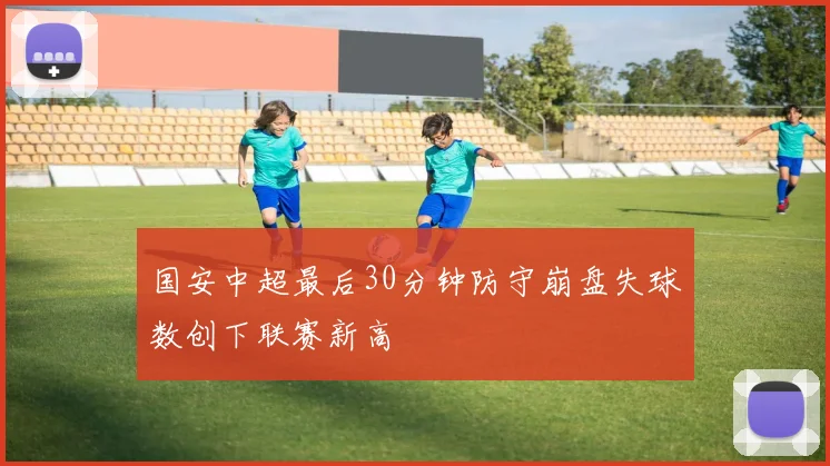 国安中超最后30分钟防守崩盘失球数创下联赛新高