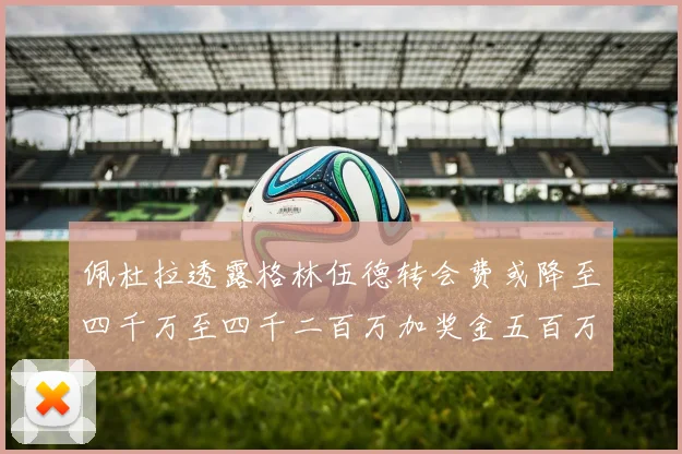 佩杜拉透露格林伍德转会费或降至四千万至四千二百万加奖金五百万至六百万