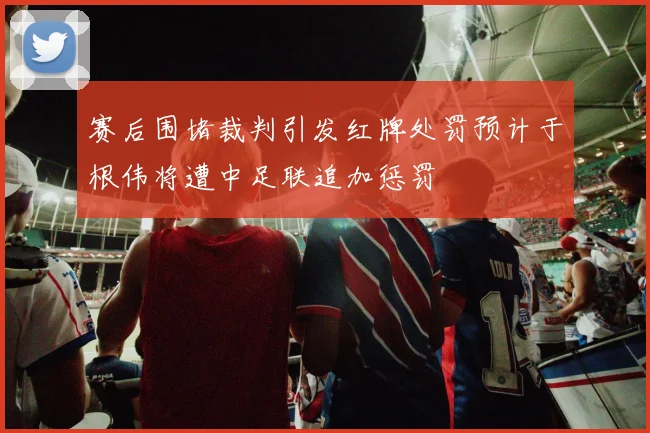 赛后围堵裁判引发红牌处罚预计于根伟将遭中足联追加惩罚