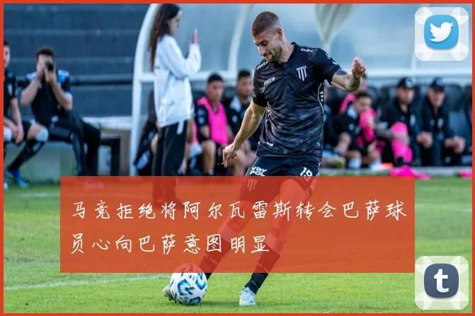 马竞拒绝将阿尔瓦雷斯转会巴萨球员心向巴萨意图明显