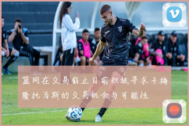 篮网在交易截止日前积极寻求卡梅隆托马斯的交易机会与可能性