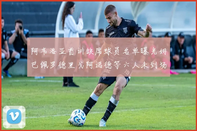 阿韦洛亚首训缺席球员名单曝光姆巴佩罗德里戈阿诺德等六人未到场