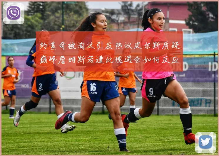 约基奇被淘汰引发热议皮尔斯质疑巅峰詹姆斯若遭此境遇会如何反应